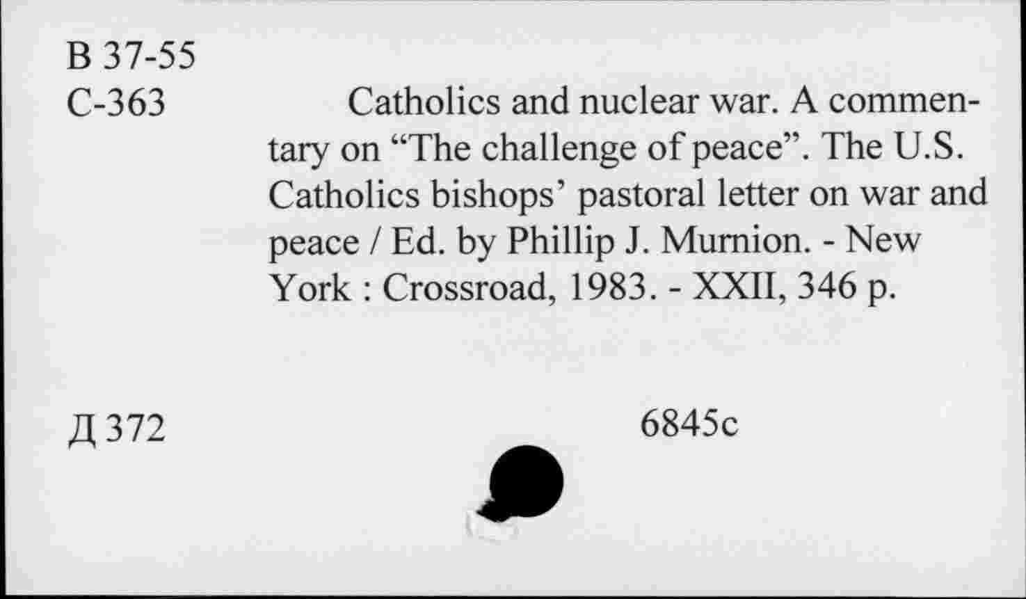 ﻿B 37-55
C-363	Catholics and nuclear war. A commen-
tary on “The challenge of peace”. The U.S. Catholics bishops’ pastoral letter on war and peace / Ed. by Phillip J. Mumion. - New York : Crossroad, 1983. - XXII, 346 p.
ZI, 372
6845c